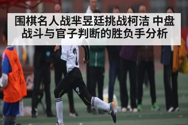 围棋名人战芈昱廷挑战柯洁 中盘战斗与官子判断的胜负手分析